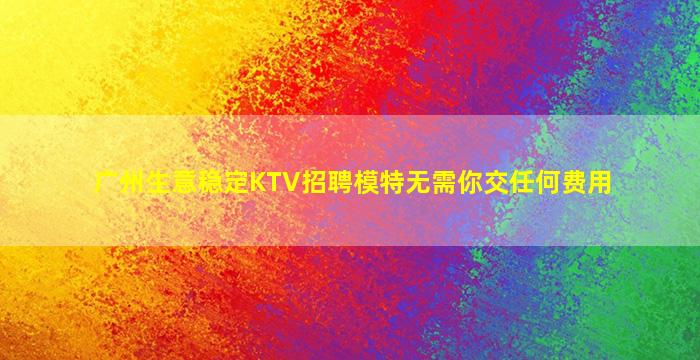 广州生意稳定KTV招聘模特无需你交任何费用